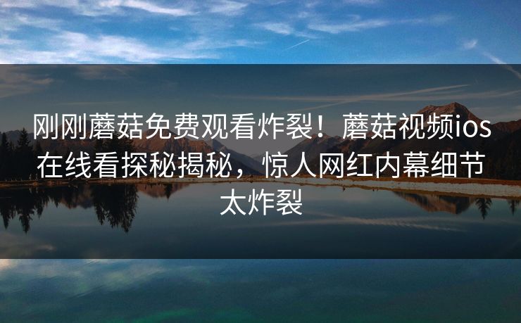 刚刚蘑菇免费观看炸裂！蘑菇视频ios在线看探秘揭秘，惊人网红内幕细节太炸裂