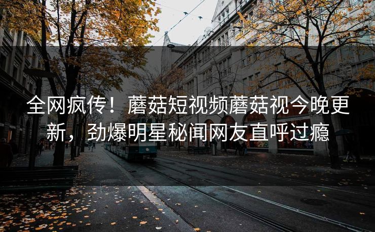全网疯传！蘑菇短视频蘑菇视今晚更新，劲爆明星秘闻网友直呼过瘾