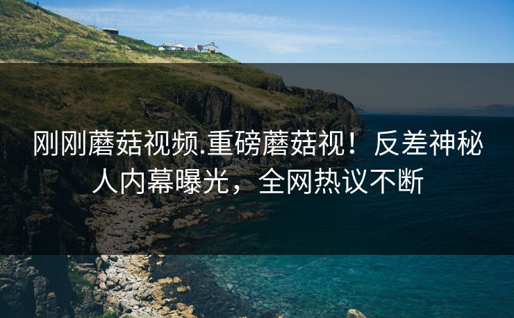 刚刚蘑菇视频.重磅蘑菇视！反差神秘人内幕曝光，全网热议不断