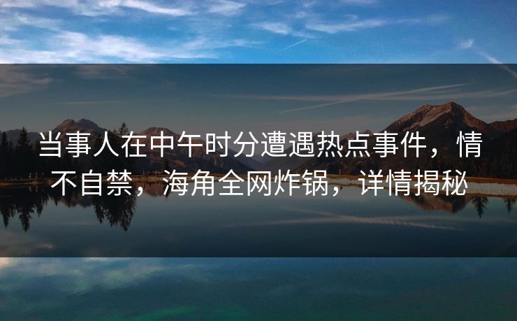 当事人在中午时分遭遇热点事件，情不自禁，海角全网炸锅，详情揭秘