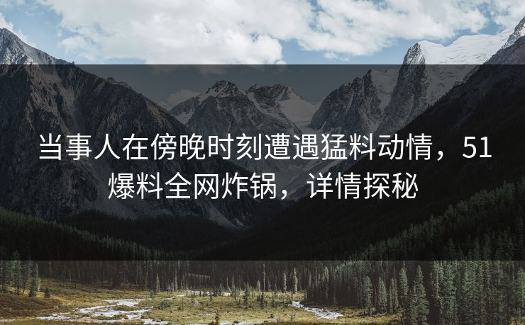 当事人在傍晚时刻遭遇猛料动情，51爆料全网炸锅，详情探秘
