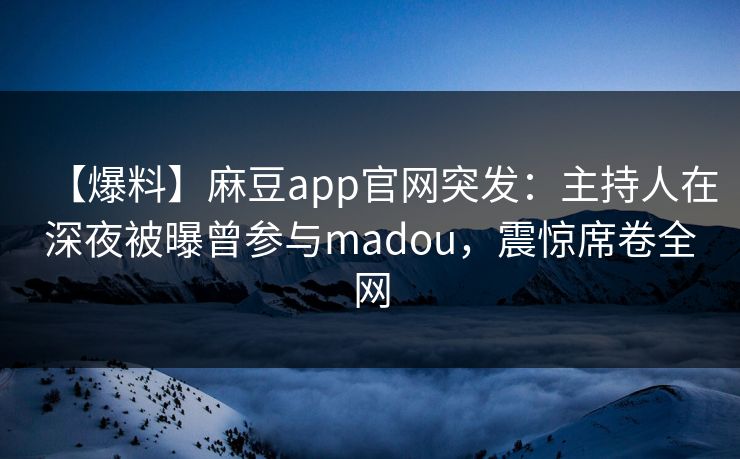 【爆料】麻豆app官网突发：主持人在深夜被曝曾参与madou，震惊席卷全网