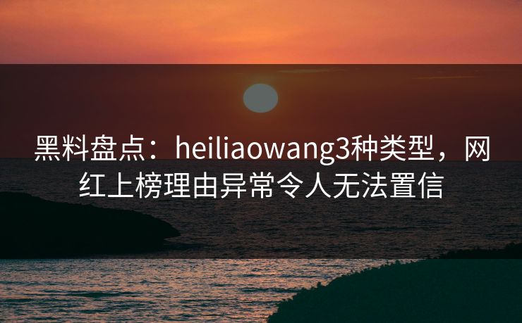 黑料盘点：heiliaowang3种类型，网红上榜理由异常令人无法置信