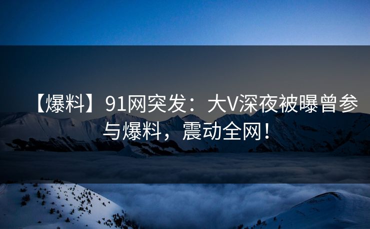 【爆料】91网突发：大V深夜被曝曾参与爆料，震动全网！
