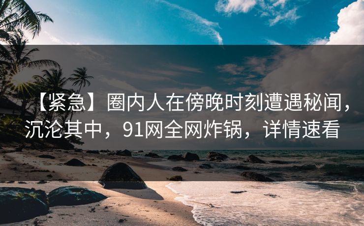 【紧急】圈内人在傍晚时刻遭遇秘闻，沉沦其中，91网全网炸锅，详情速看