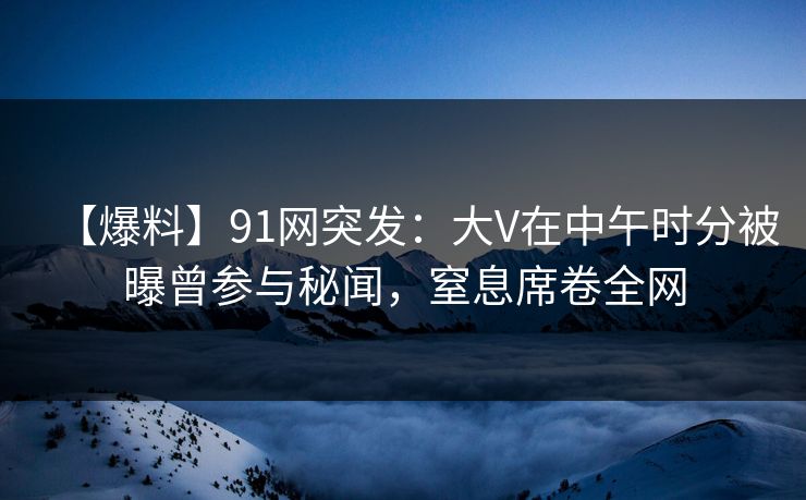 【爆料】91网突发：大V在中午时分被曝曾参与秘闻，窒息席卷全网