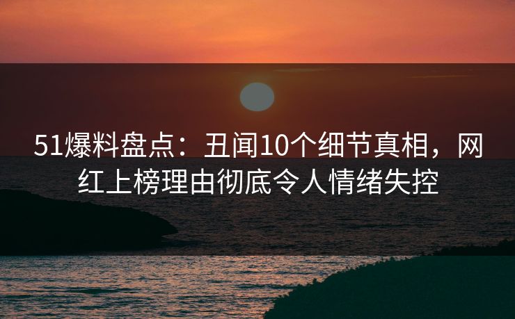 51爆料盘点：丑闻10个细节真相，网红上榜理由彻底令人情绪失控