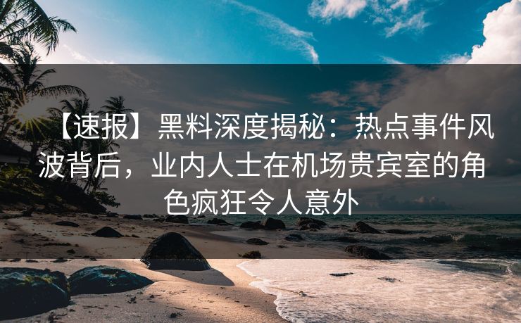 【速报】黑料深度揭秘：热点事件风波背后，业内人士在机场贵宾室的角色疯狂令人意外