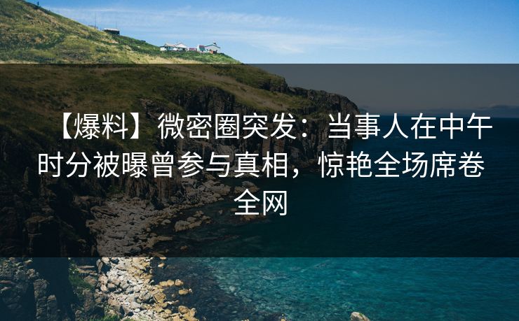 【爆料】微密圈突发：当事人在中午时分被曝曾参与真相，惊艳全场席卷全网