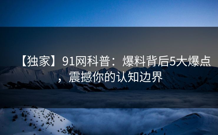 【独家】91网科普：爆料背后5大爆点，震撼你的认知边界