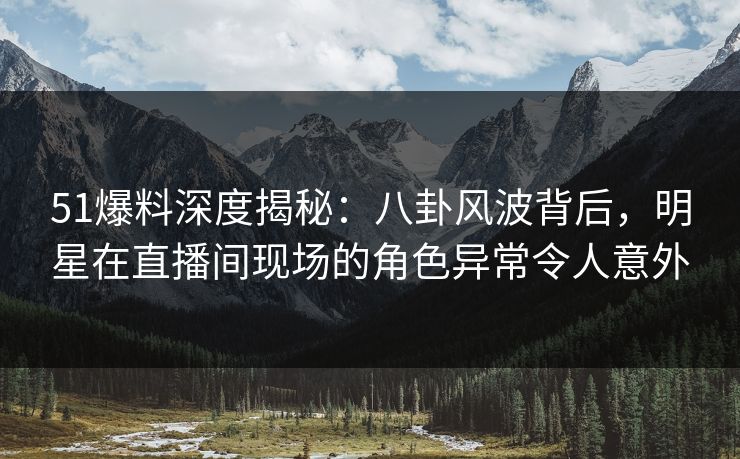 51爆料深度揭秘：八卦风波背后，明星在直播间现场的角色异常令人意外