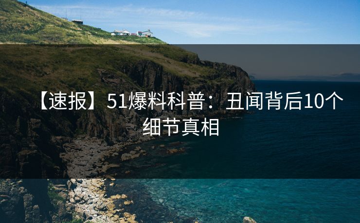 【速报】51爆料科普：丑闻背后10个细节真相