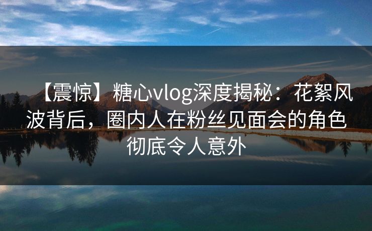 【震惊】糖心vlog深度揭秘：花絮风波背后，圈内人在粉丝见面会的角色彻底令人意外