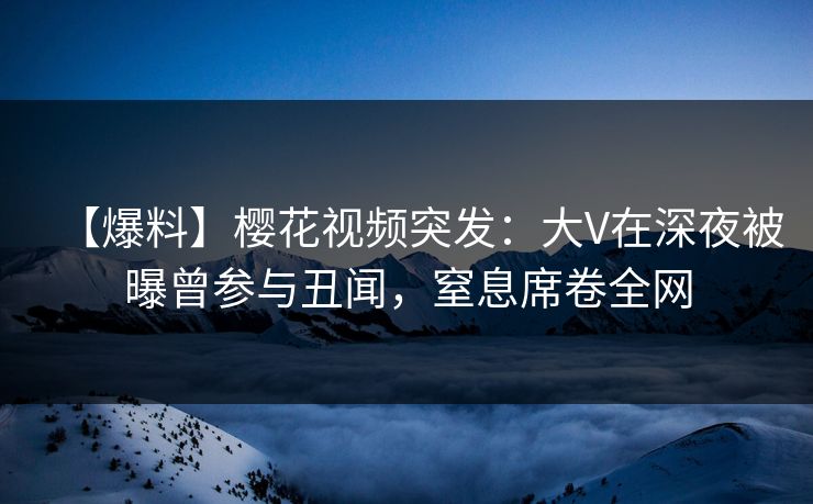 【爆料】樱花视频突发：大V在深夜被曝曾参与丑闻，窒息席卷全网