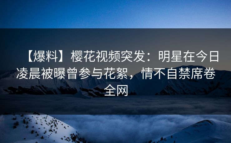 【爆料】樱花视频突发：明星在今日凌晨被曝曾参与花絮，情不自禁席卷全网