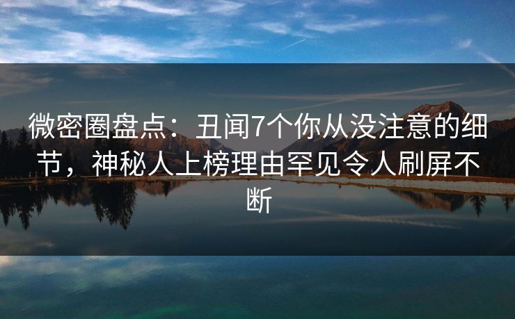 微密圈盘点：丑闻7个你从没注意的细节，神秘人上榜理由罕见令人刷屏不断