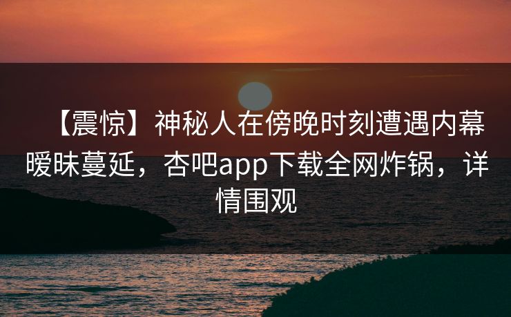 【震惊】神秘人在傍晚时刻遭遇内幕暧昧蔓延，杏吧app下载全网炸锅，详情围观