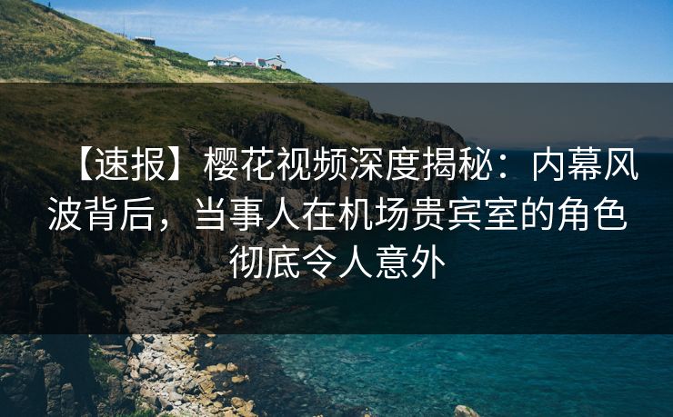 【速报】樱花视频深度揭秘：内幕风波背后，当事人在机场贵宾室的角色彻底令人意外