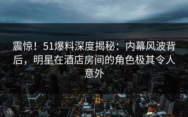 震惊！51爆料深度揭秘：内幕风波背后，明星在酒店房间的角色极其令人意外