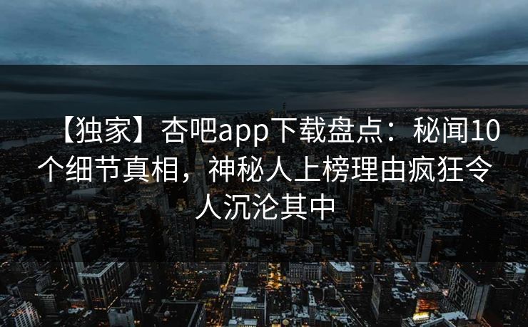 【独家】杏吧app下载盘点：秘闻10个细节真相，神秘人上榜理由疯狂令人沉沦其中