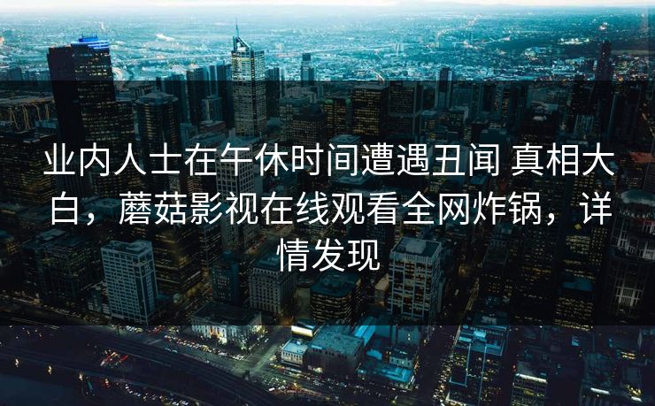 业内人士在午休时间遭遇丑闻 真相大白，蘑菇影视在线观看全网炸锅，详情发现