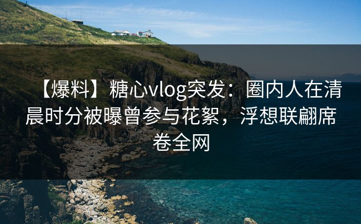 【爆料】糖心vlog突发：圈内人在清晨时分被曝曾参与花絮，浮想联翩席卷全网