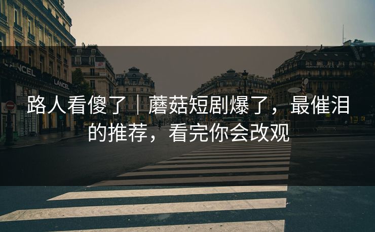 路人看傻了｜蘑菇短剧爆了，最催泪的推荐，看完你会改观