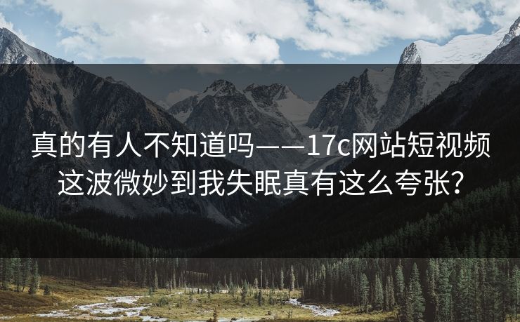 真的有人不知道吗——17c网站短视频这波微妙到我失眠真有这么夸张？