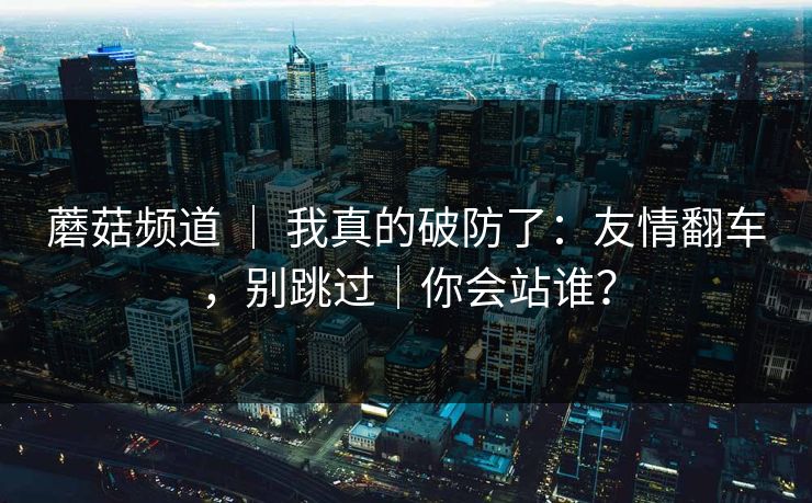 蘑菇频道 ｜ 我真的破防了：友情翻车，别跳过｜你会站谁？