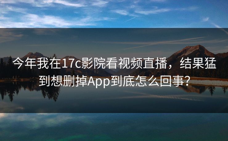 今年我在17c影院看视频直播，结果猛到想删掉App到底怎么回事？