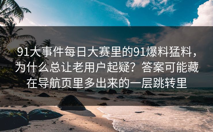 91大事件每日大赛里的91爆料猛料，为什么总让老用户起疑？答案可能藏在导航页里多出来的一层跳转里