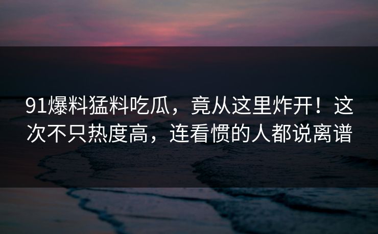 91爆料猛料吃瓜,竟从这里炸开!这次不只热度高,连看惯的人都说离谱 91爆料猛料吃瓜,竟从这里炸开!这次不只热度高,连看惯的人都说离谱